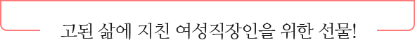 고된 삶에 지친 여성직장인을 위한 선물!